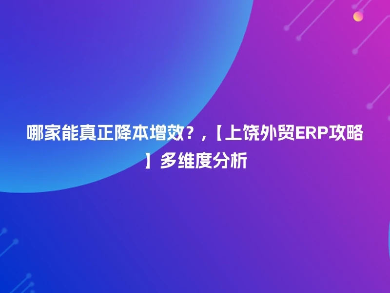 哪家能真正降本增效？,【上饶外贸ERP攻略】多维度分析