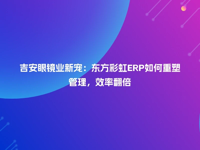 吉安眼镜业新宠：东方彩虹ERP如何重塑管理，效率翻倍