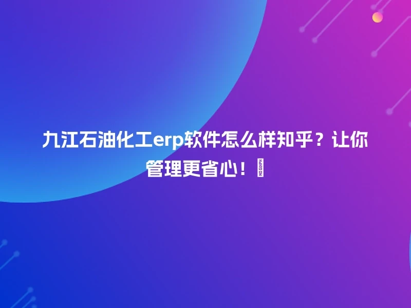 九江石油化工erp软件怎么样知乎？让你管理更省心！👍