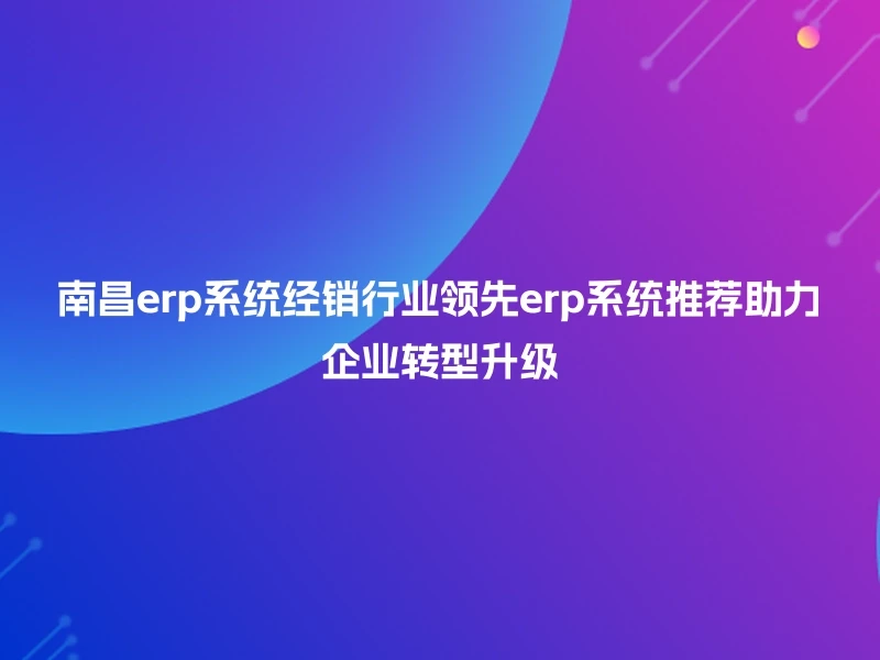 南昌erp系统经销行业领先erp系统推荐助力企业转型升级