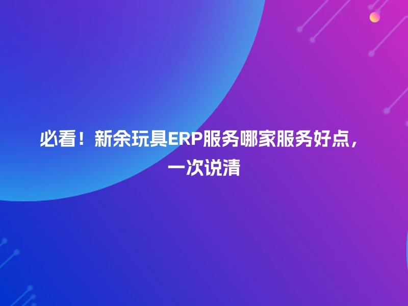 必看！新余玩具ERP服务哪家服务好点，一次说清