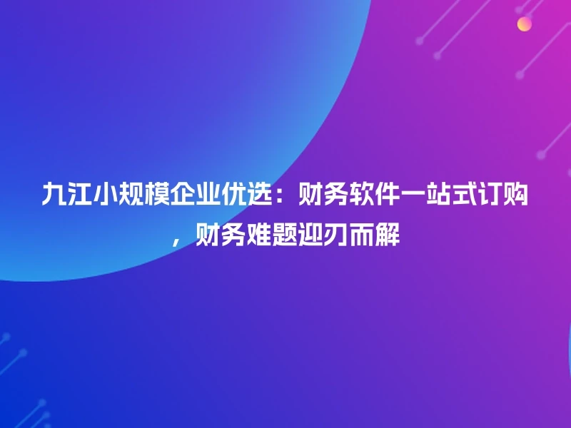 九江小规模企业优选:财务软件一站式订购,财务难题迎刃而解