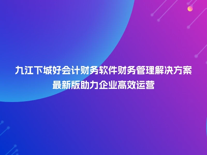 九江下城好会计财务软件财务管理解决方案最新版助力企业高效运营