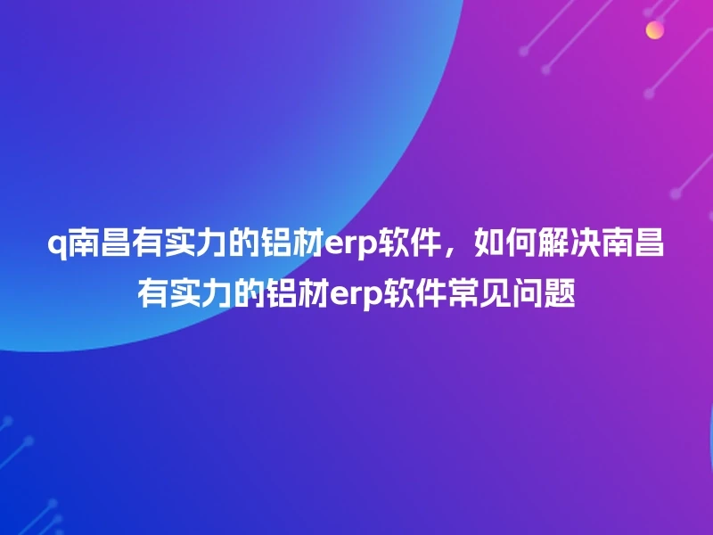 q南昌有实力的铝材erp软件，如何解决南昌有实力的铝材erp软件常见问题