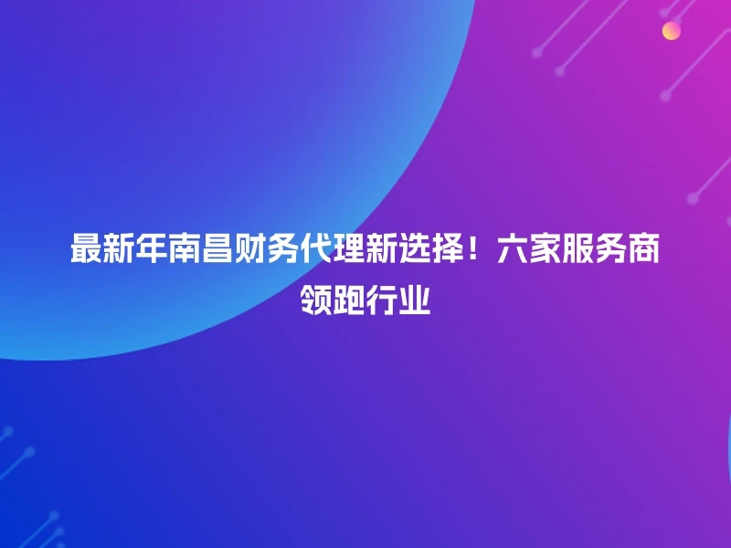 最新年南昌财务代理新选择！六家服务商领跑行业