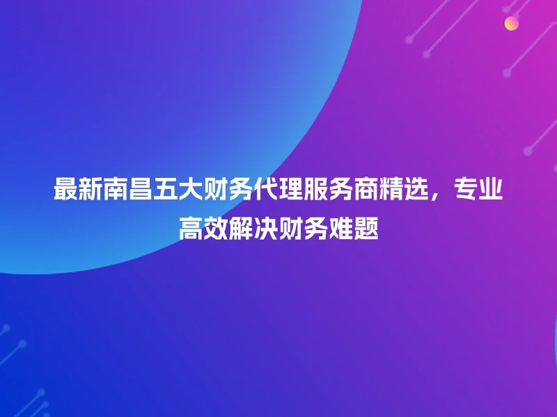 最新南昌五大财务代理服务商精选，专业高效解决财务难题