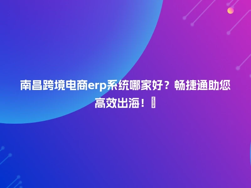 南昌跨境电商erp系统哪家好？畅捷通助您高效出海！🚀