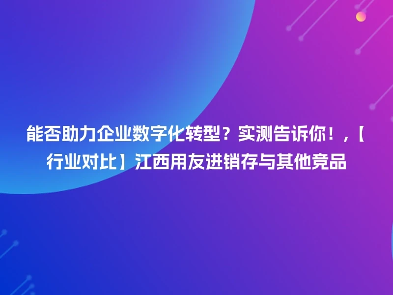 能否助力企业数字化转型？实测告诉你！,【行业对比】江西用友进销存与其他竞品