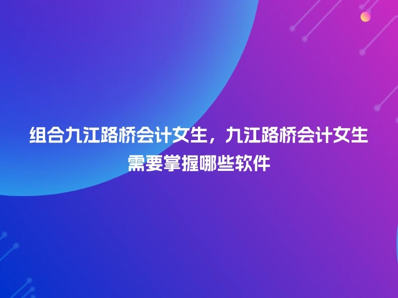 组合九江路桥会计女生，九江路桥会计女生需要掌握哪些软件