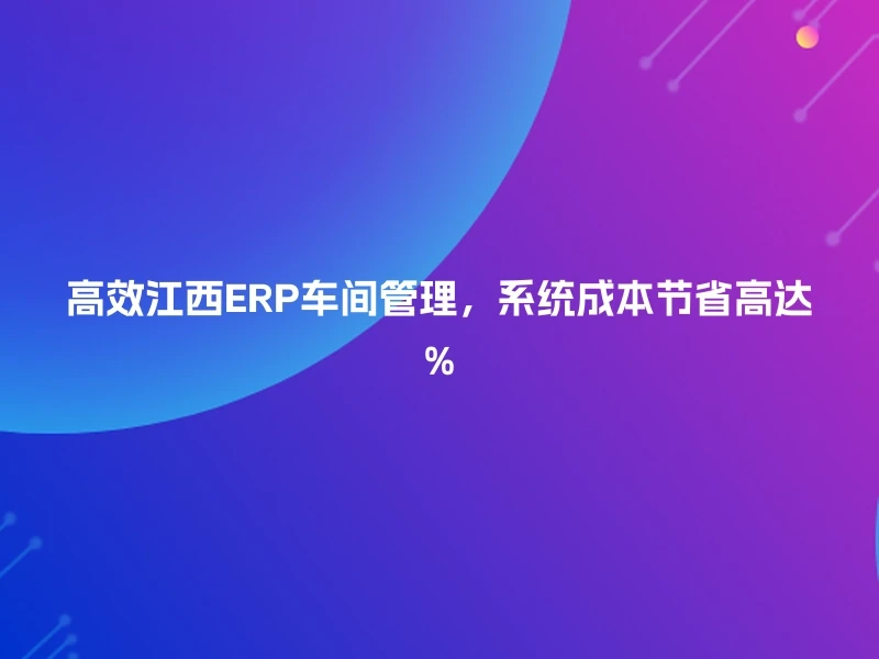 高效江西ERP车间管理，系统成本节省高达%