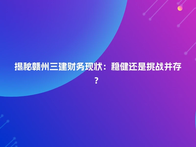 揭秘赣州三建财务现状：稳健还是挑战并存？