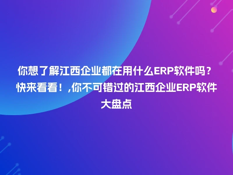 你想了解江西企业都在用什么ERP软件吗？快来看看！,你不可错过的江西企业ERP软件大盘点