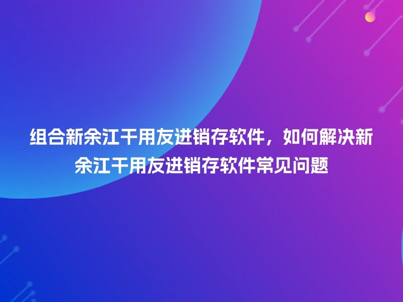组合新余江干用友进销存软件，如何解决新余江干用友进销存软件常见问题
