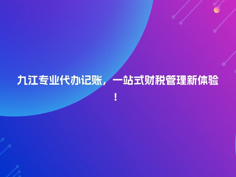 九江专业代办记账，一站式财税管理新体验！