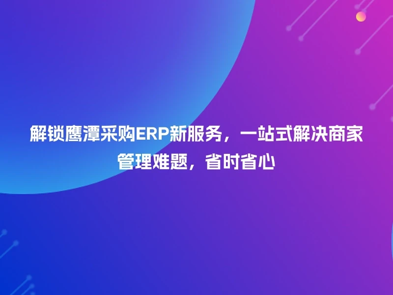 解锁鹰潭采购ERP新服务，一站式解决商家管理难题，省时省心