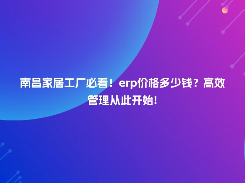 南昌家居工厂必看!erp价格多少钱?高效管理从此开始!