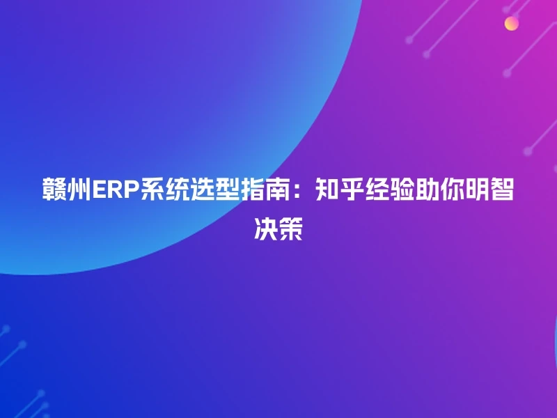 赣州ERP系统选型指南：知乎经验助你明智决策