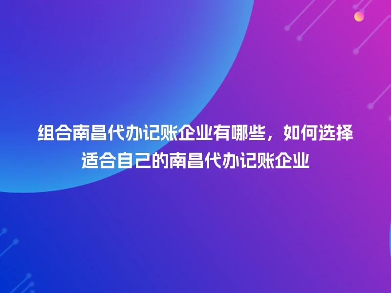 组合南昌代办记账企业有哪些，如何选择适合自己的南昌代办记账企业