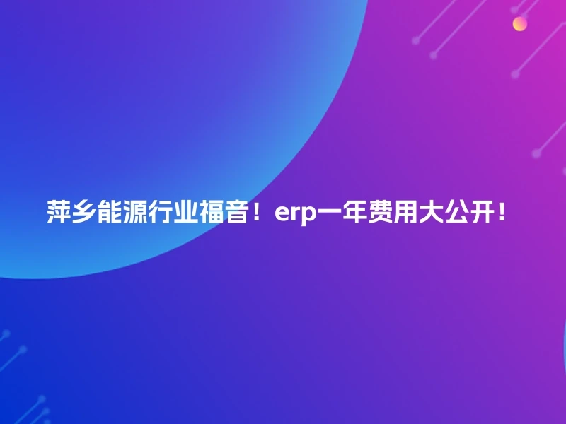 萍乡能源行业福音！erp一年费用大公开！