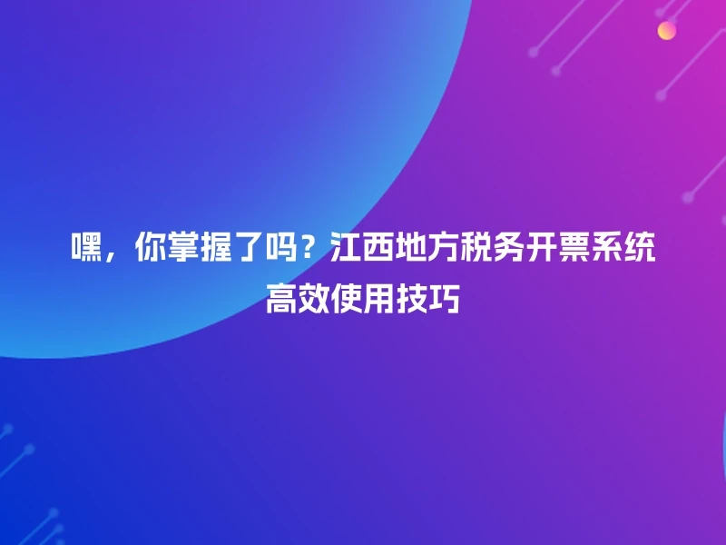 嘿，你掌握了吗？江西地方税务开票系统高效使用技巧