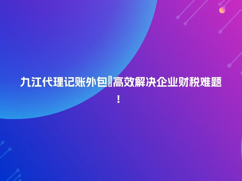 九江代理记账外包🔥高效解决企业财税难题！