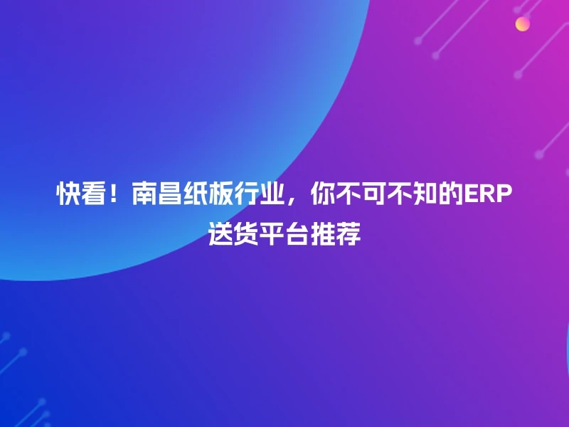 快看！南昌纸板行业，你不可不知的ERP送货平台推荐