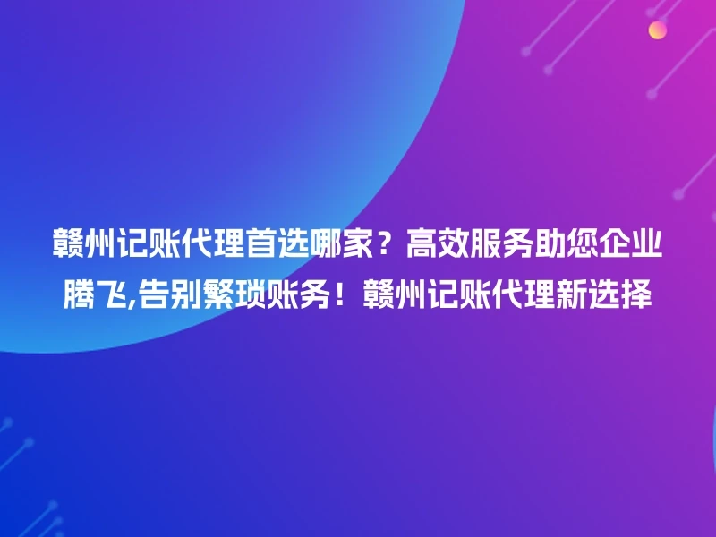 赣州记账代理首选哪家？高效服务助您企业腾飞,告别繁琐账务！赣州记账代理新选择