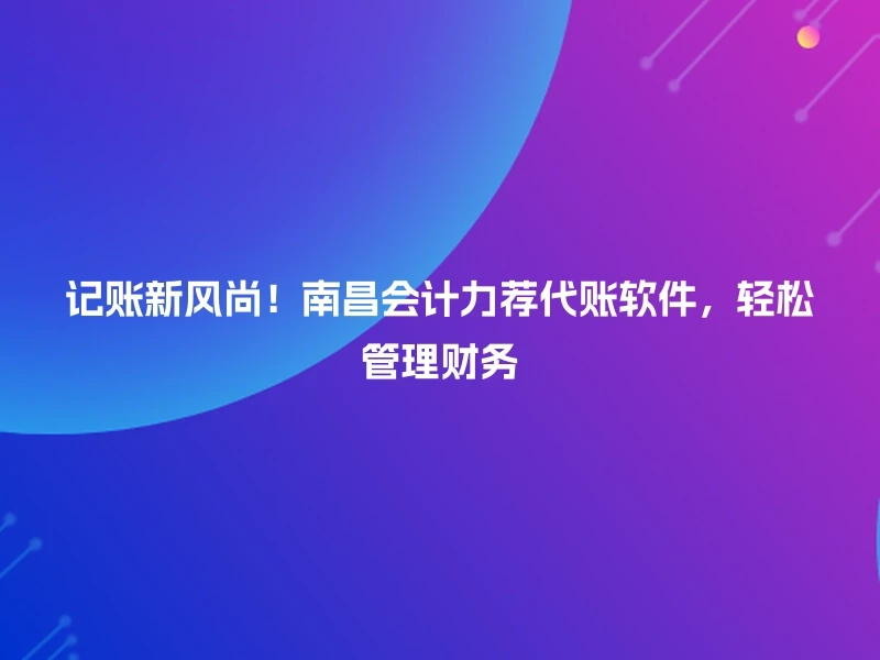 记账新风尚！南昌会计力荐代账软件，轻松管理财务