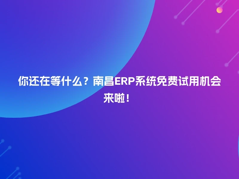 你还在等什么？南昌ERP系统免费试用机会来啦！