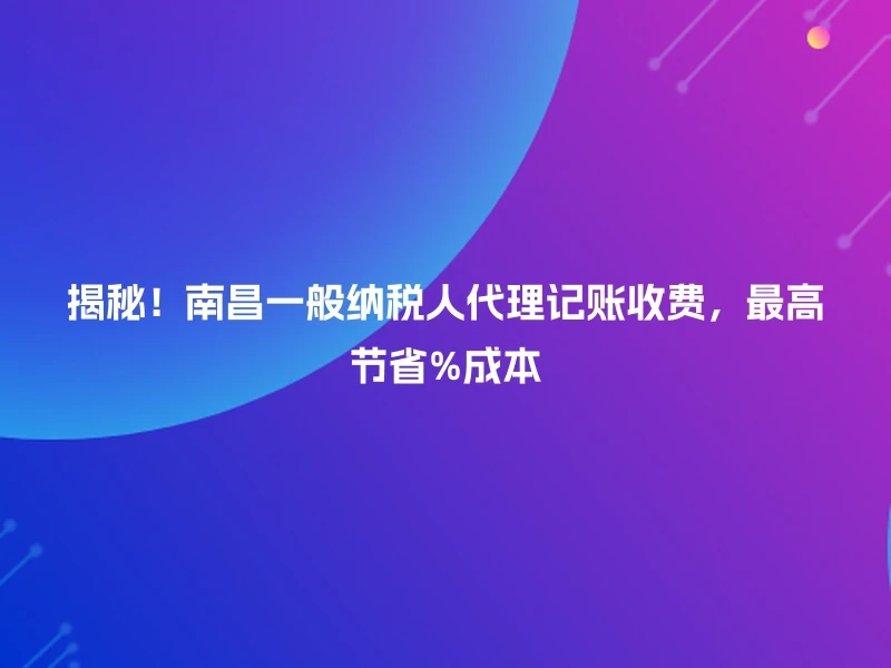 揭秘！南昌一般纳税人代理记账收费，最高节省%成本