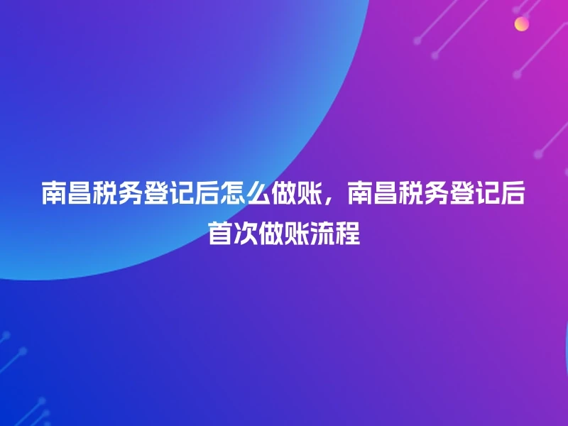 南昌税务登记后怎么做账，南昌税务登记后首次做账流程