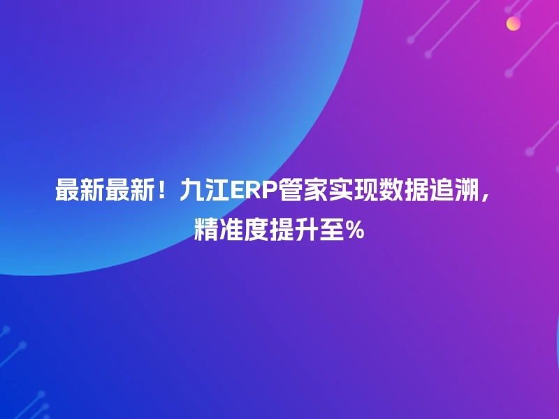 最新最新！九江ERP管家实现数据追溯，精准度提升至%