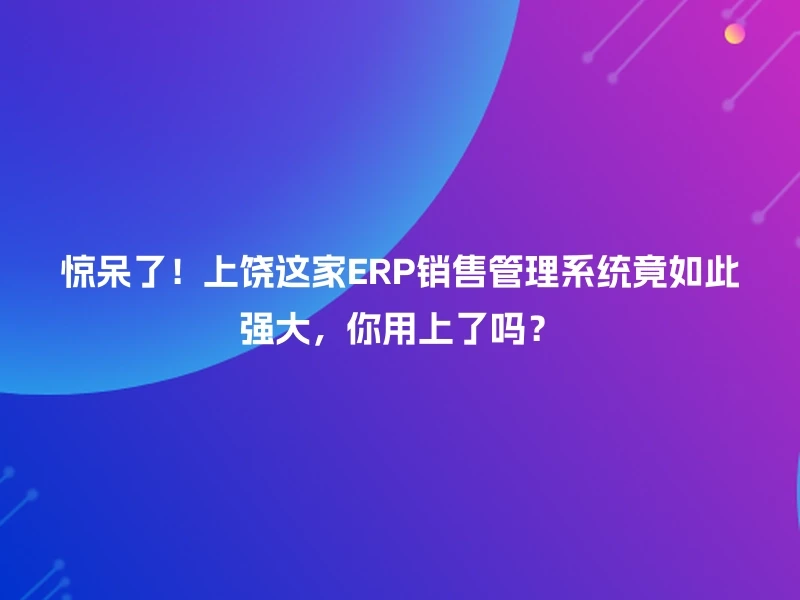 惊呆了！上饶这家ERP销售管理系统竟如此强大，你用上了吗？