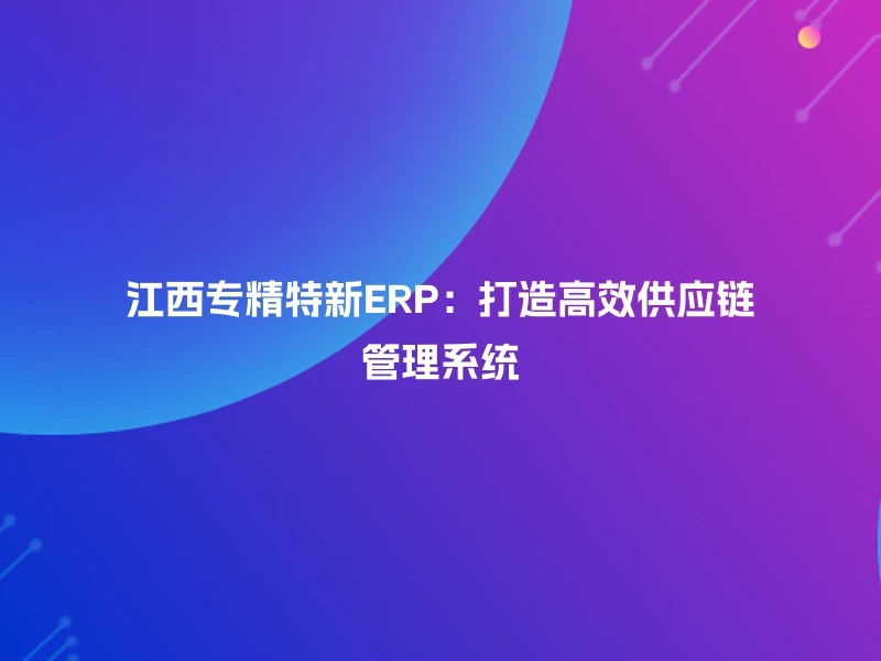 江西专精特新ERP：打造高效供应链管理系统