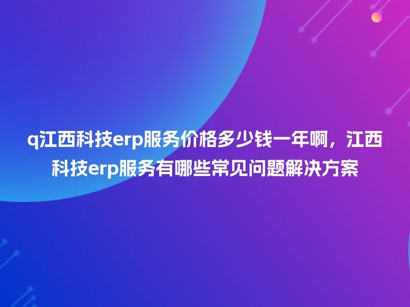 q江西科技erp服务价格多少钱一年啊，江西科技erp服务有哪些常见问题解决方案