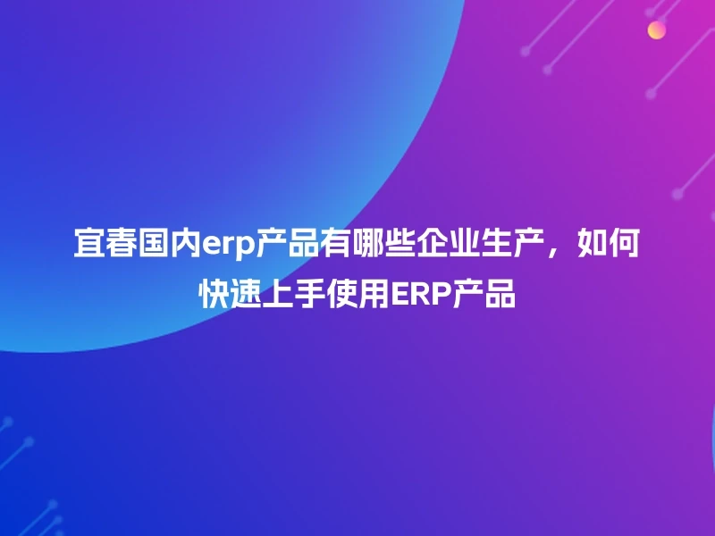 宜春国内erp产品有哪些企业生产，如何快速上手使用ERP产品
