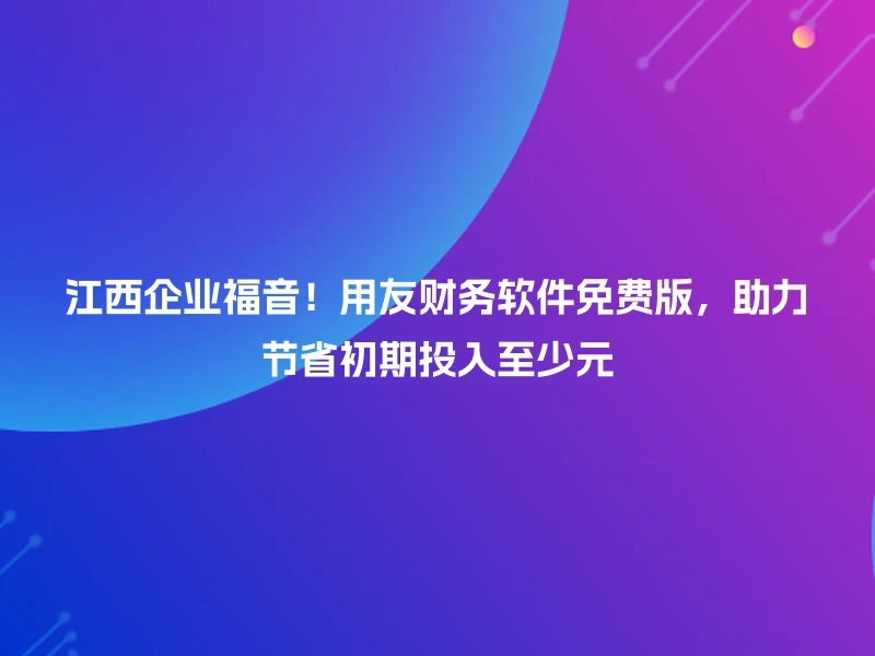 江西企业福音！用友财务软件免费版，助力节省初期投入至少元