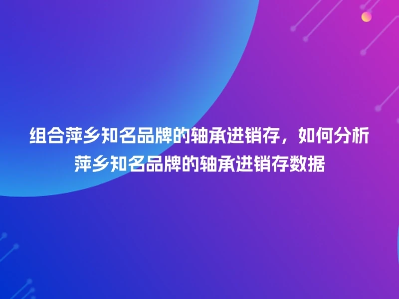 组合萍乡知名品牌的轴承进销存,如何分析萍乡知名品牌的轴承进销存数据