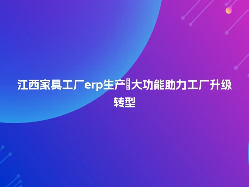 江西家具工厂erp生产🔧大功能助力工厂升级转型