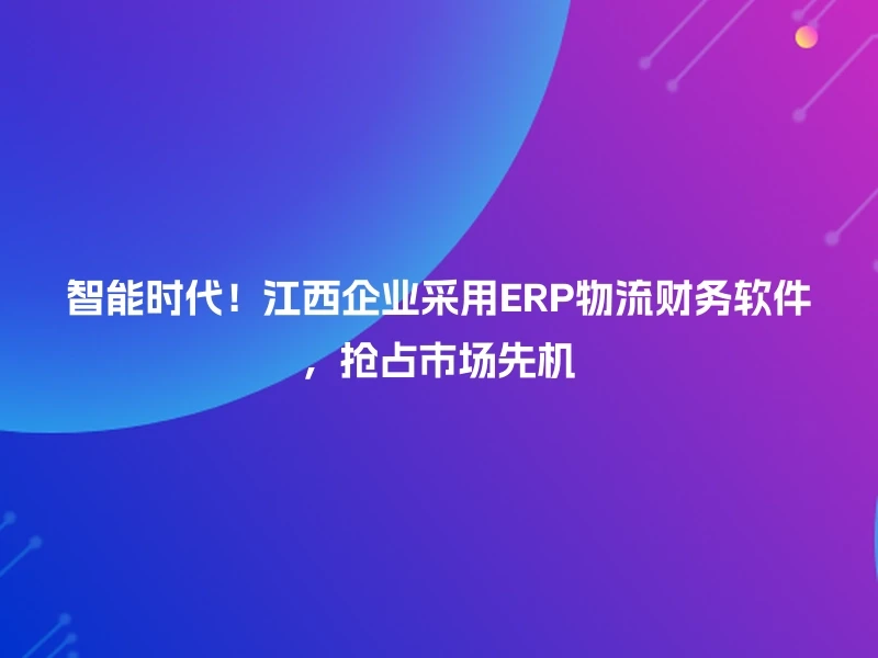 智能时代！江西企业采用ERP物流财务软件，抢占市场先机