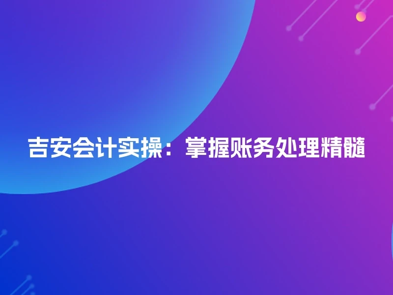 吉安会计实操：掌握账务处理精髓