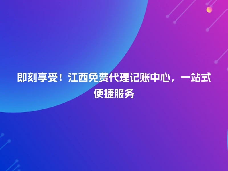 即刻享受！江西免费代理记账中心，一站式便捷服务