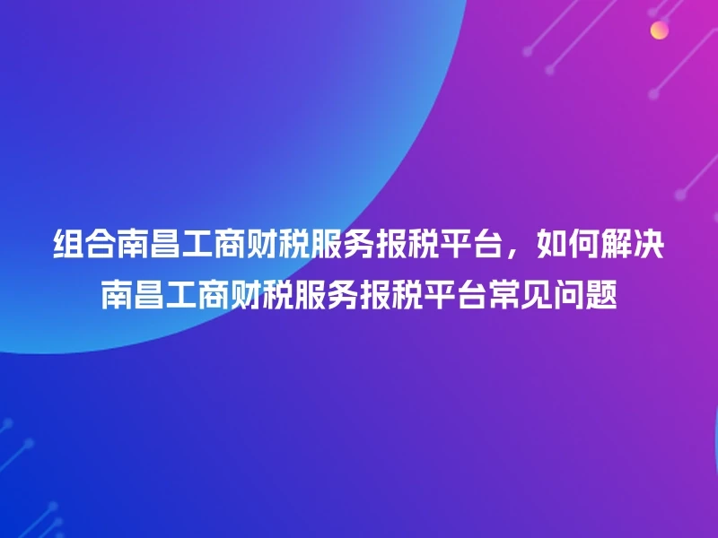 组合南昌工商财税服务报税平台，如何解决南昌工商财税服务报税平台常见问题