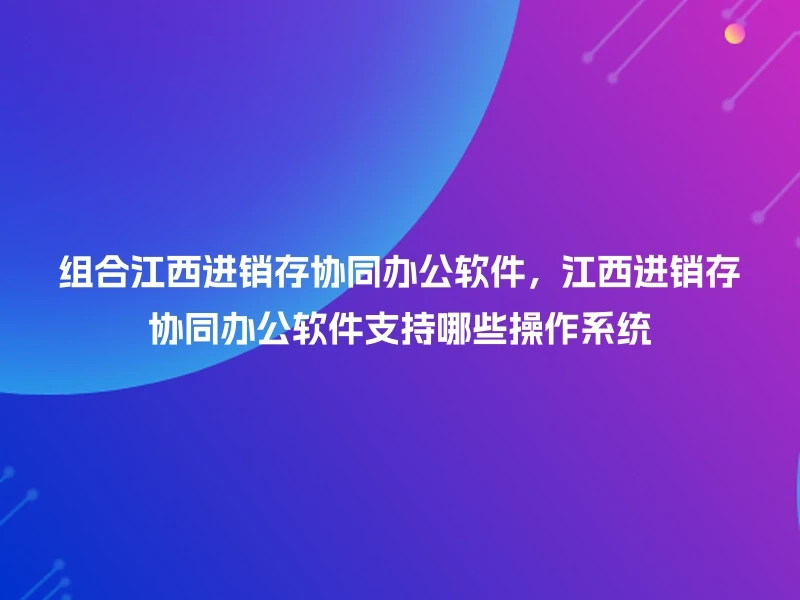 组合江西进销存协同办公软件，江西进销存协同办公软件支持哪些操作系统