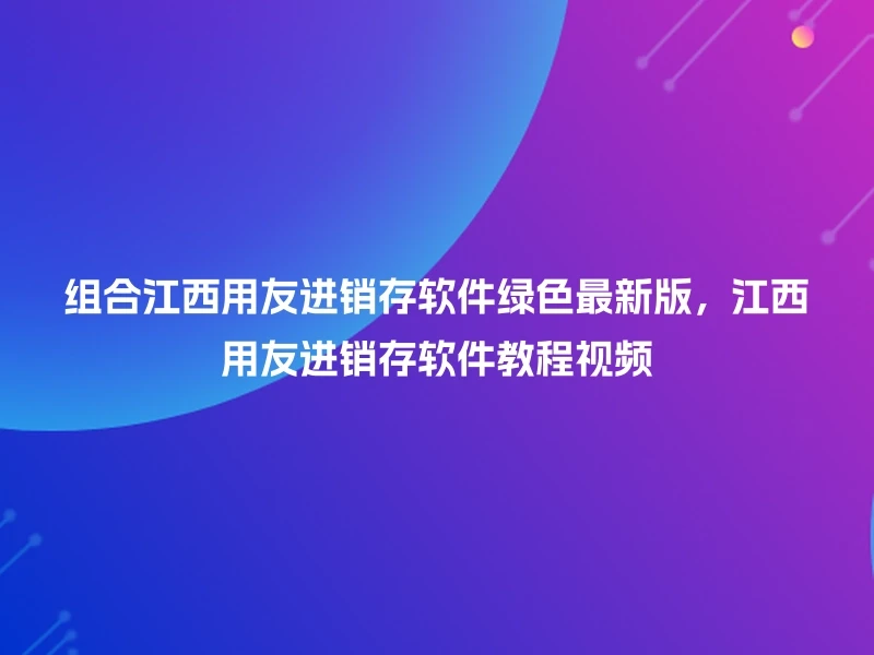 组合江西用友进销存软件绿色最新版，江西用友进销存软件教程视频