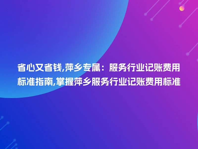 省心又省钱,萍乡专属:服务行业记账费用标准指南,掌握萍乡服务行业记账费用标准