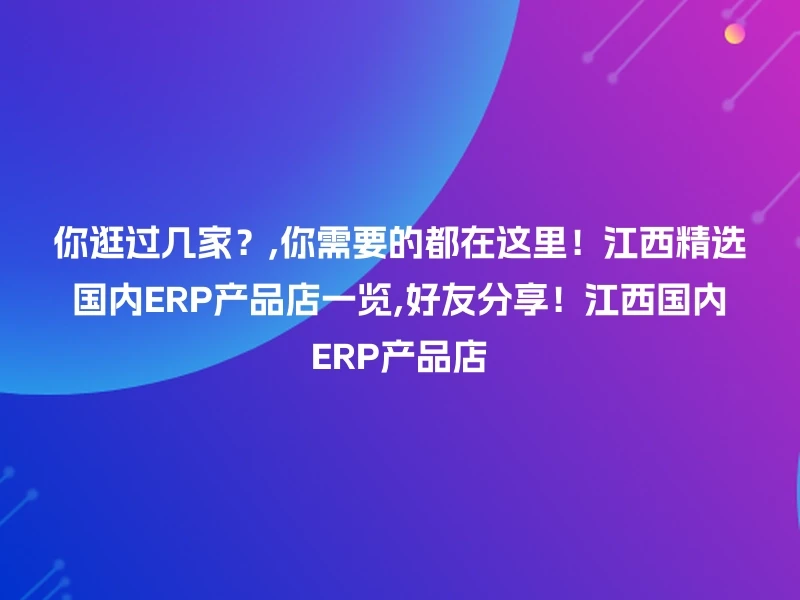 你逛过几家？,你需要的都在这里！江西精选国内ERP产品店一览,好友分享！江西国内ERP产品店