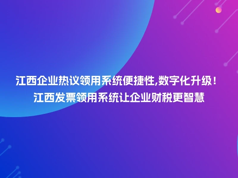 江西企业热议领用系统便捷性,数字化升级！江西发票领用系统让企业财税更智慧