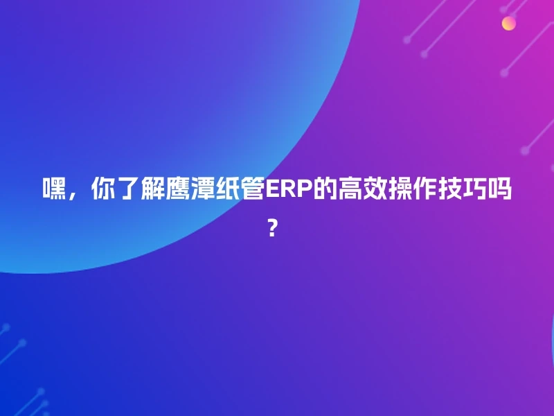 嘿，你了解鹰潭纸管ERP的高效操作技巧吗？