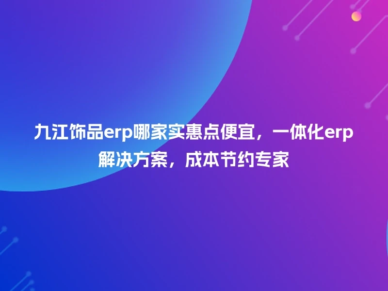 九江饰品erp哪家实惠点便宜，一体化erp解决方案，成本节约专家